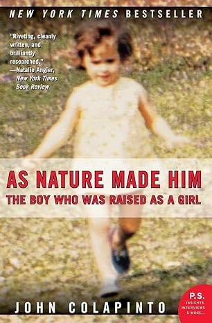 As Nature Made Him: The Boy Who Was Raised as a Girl, the extraordinary story of David Reimer, who, when finally informed of his medical history, made the decision to live as a male, by John Colapinto.